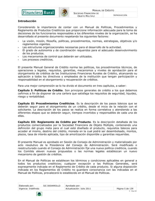 MANUAL DE CRÉDITO
SOCIEDAD FINANCIERA DE
OBJETO MÚLTIPLE
INTRODUCCIÓN
Elaborado por: SIC DESARROLLO Aprobado por:
Vigencia: Indefinido Actualización: Julio 2011 Página 5 de 139
V - Ene./10
Introducción
Considerando la importancia de contar con un Manual de Políticas, Procedimientos y
Reglamento de Productos Crediticios que proporcione información adecuada para la toma de
decisiones de los funcionarios responsables a los diferentes niveles de la organización, se ha
desarrollado el presente documento respetando los siguientes factores:
• La visión, misión, filosofía, políticas, procedimientos, normas, estrategias, objetivos y/o
reglamentos vigentes.
• Las estructuras organizacionales necesarias para el desarrollo de la actividad.
• El grado de autonomía y de coordinación requeridos para el adecuado desenvolvimiento
de los productos.
• Los mecanismos de control que deberán ser utilizados.
• Los procesos crediticios.
El presente Manual General de Crédito norma las políticas, los procedimientos técnicos, de
operaciones y legales, requisitos, garantías, mecanismos y niveles de aprobación para el
otorgamiento de créditos de las Instituciones Financieras Rurales de Crédito, alcanzando su
aplicación a todos los directivos y empleados de la institución que tengan participación y
responsabilidad en el otorgamiento y recuperación de créditos.
Para una mejor comprensión se lo ha divido el documento en tres capítulos, a saber:
Capítulo I: Políticas de Crédito. Son principios generales de crédito a los que debemos
ceñirnos a fin de disponer de una cartera que satisfaga los requisitos de seguridad, liquidez,
riesgo y rentabilidad.
Capítulo II: Procedimientos Crediticios. Es la descripción de los pasos básicos que se
deberán seguir para el otorgamiento de un crédito, desde el inicio de la relación con el
solicitante. La descripción de los pasos se realiza en forma correlativa y atendiendo a las
diferentes etapas que se deberán seguir, tiempos invertidos y responsables de cada una de
ellas.
Capítulo III: Reglamento de Crédito por Producto. Es la descripción detallada de los
productos comercializados por la Sociedad Financiera de Objeto Múltiple, conteniendo una
definición del grupo meta para el cual está diseñado el producto, requisitos básicos para
acceder al mismo, destino del crédito, moneda en la cual podrá ser desembolsado, montos,
plazos, tasa de interés aplicada, tipo de amortización disponible y garantías requeridas.
El presente Manual es aprobado en Sesión de Consejo de Administración y materializado por
acto resolutivo de la Presidencia del Consejo de Administración. Será modificado o
reestructurado cuando el Consejo de Administración fije una nueva política crediticia, cuando
los Comités eleven nuevas propuestas o las normas legales establezcan un nuevo
mecanismo de gestión de créditos.
En el Manual de Políticas se establecen los términos y condiciones aplicables en general a
todos los productos crediticios; cualquier excepción a las Políticas Generales, será
expresamente indicada en el Reglamento de Crédito de cada producto. Si alguna disposición
indicada en los Reglamentos de Crédito no guardare consonancia con las indicadas en el
Manual de Políticas, prevalecerá lo establecido en el Manual de Políticas.
 