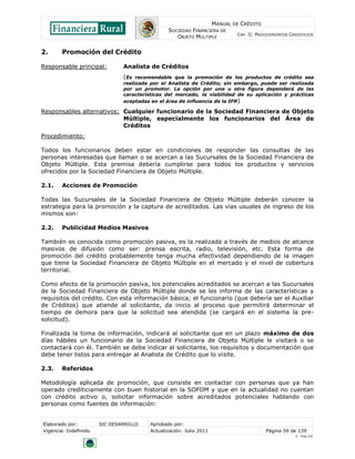 MANUAL DE CRÉDITO
SOCIEDAD FINANCIERA DE
OBJETO MÚLTIPLE
CAP. II: PROCEDIMIENTOS CREDITICIOS
Elaborado por: SIC DESARROLLO Aprobado por:
Vigencia: Indefinido Actualización: Julio 2011 Página 50 de 139
V - Ene./10
2. Promoción del Crédito
Responsable principal: Analista de Créditos
(Es recomendable que la promoción de los productos de crédito sea
realizada por el Analista de Crédito; sin embargo, puede ser realizada
por un promotor. La opción por una u otra figura dependerá de las
características del mercado, la viabilidad de su aplicación y prácticas
aceptadas en el área de influencia de la IFR)
Responsables alternativos: Cualquier funcionario de la Sociedad Financiera de Objeto
Múltiple, especialmente los funcionarios del Área de
Créditos
Procedimiento:
Todos los funcionarios deben estar en condiciones de responder las consultas de las
personas interesadas que llaman o se acercan a las Sucursales de la Sociedad Financiera de
Objeto Múltiple. Esta premisa debería cumplirse para todos los productos y servicios
ofrecidos por la Sociedad Financiera de Objeto Múltiple.
2.1. Acciones de Promoción
Todas las Sucursales de la Sociedad Financiera de Objeto Múltiple deberán conocer la
estrategia para la promoción y la captura de acreditados. Las vías usuales de ingreso de los
mismos son:
2.2. Publicidad Medios Masivos
También es conocida como promoción pasiva, es la realizada a través de medios de alcance
masivos de difusión como ser: prensa escrita, radio, televisión, etc. Esta forma de
promoción del crédito probablemente tenga mucha efectividad dependiendo de la imagen
que tiene la Sociedad Financiera de Objeto Múltiple en el mercado y el nivel de cobertura
territorial.
Como efecto de la promoción pasiva, los potenciales acreditados se acercan a las Sucursales
de la Sociedad Financiera de Objeto Múltiple donde se les informa de las características y
requisitos del crédito. Con esta información básica; el funcionario (que debería ser el Auxiliar
de Créditos) que atiende al solicitante, da inicio al proceso que permitirá determinar el
tiempo de demora para que la solicitud sea atendida (se cargará en el sistema la pre-
solicitud).
Finalizada la toma de información, indicará al solicitante que en un plazo máximo de dos
días hábiles un funcionario de la Sociedad Financiera de Objeto Múltiple le visitará o se
contactará con él. También se debe indicar al solicitante, los requisitos y documentación que
debe tener listos para entregar al Analista de Crédito que lo visite.
2.3. Referidos
Metodología aplicada de promoción, que consiste en contactar con personas que ya han
operado crediticiamente con buen historial en la SOFOM y que en la actualidad no cuentan
con crédito activo o, solicitar información sobre acreditados potenciales hablando con
personas como fuentes de información:
 