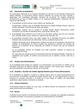 MANUAL DE CRÉDITO
SOCIEDAD FINANCIERA DE
OBJETO MÚLTIPLE
CAP. II: PROCEDIMIENTOS CREDITICIOS
Elaborado por: SIC DESARROLLO Aprobado por:
Vigencia: Indefinido Actualización: Julio 2011 Página 52 de 139
V - Ene./10
2.8. Demanda no Satisfecha
Si el solicitante potencial no se muestra interesado en operar con la Sociedad Financiera de
Objeto Múltiple, el funcionario deberá intentar detectar las causas de esta reacción y
desarrollar una estrategia adecuada, tratando de revertirla. Se sugiere preguntar
directamente por qué no desea crédito. Si no responde abiertamente, preguntar con las
siguientes alternativas:
a. El acreditado ya tiene acceso a otro crédito, por ejemplo de:
Prestamistas: Explicar que la Sociedad Financiera de Objeto Múltiple ofrecen tasas de
interés más bajas y frecuencias de pago más largas;
Proveedores: Explicar que si compra al contado puede obtener descuentos, puede
diversificar sus fuentes de abastecimiento, aprovechar ofertas, etc.
b. El acreditado está conforme con el nivel de su actividad, explicar que con una inversión
bien utilizada puede crecer, ampliar su segmento de mercado, etc.
c. El acreditado potencial tiene una mala imagen de la Sociedad Financiera de Objeto
Múltiple. Esto se podría dar por diferentes motivos, pudiendo algunos ser:
Créditos demorados en el otorgamiento: Explicar que ello se ha mejorado, que ahora los
créditos se desembolsan en menos tiempo (de preferencia informar los tiempos de
demora en la atención de las solicitudes de crédito en función del tipo de producto
crediticio);
Un ex acreditado moroso ha mediado una mala impresión: Explicar el sistema de
seguimiento de mora;
Por mala atención del personal de la Sociedad Financiera de Objeto Múltiple: Preguntar al
acreditado qué sucedió, el nombre de la persona que lo atendió y tomar nota de su
crítica.
2.9. Analiza otro Ofrecimiento
Si el acreditado tiene dudas con relación a la conveniencia o no de tomar un crédito con la
Sociedad Financiera de Objeto Múltiple, podría necesitar más tiempo para comparar los
servicios ofertados con pares que operen en el mercado.
2.10. Analista / Auxiliar de Crédito Agenda Nombre para Futuro Ofrecimiento
Si el acreditado es elegible y muestra un interés relativo pero no desea financiamiento en
ese momento, el Analista / Auxiliar de Crédito tomará nota en una agenda para un futuro
contacto su nombre, dirección y la fecha en la que desea el crédito. Se recomienda
igualmente, dejar tarjeta y mantener el contacto.
2.11. Cliente Potencial
El solicitante desea el crédito, en cuyo caso, se deberá explicar los requisitos y tomar los
datos preliminares del acreditado.
2.12. Nuevo
A efectos de dar trámite a la solicitud de financiamiento y procesar con celeridad la solicitud
se deberá consultar si la persona ha operado con anterioridad con la SOFOM.
 