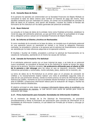 MANUAL DE CRÉDITO
SOCIEDAD FINANCIERA DE
OBJETO MÚLTIPLE
CAP. II: PROCEDIMIENTOS CREDITICIOS
Elaborado por: SIC DESARROLLO Aprobado por:
Vigencia: Indefinido Actualización: Julio 2011 Página 53 de 139
V - Ene./10
2.13. Consulta Base de Datos
Si la persona ha operado con anterioridad con la Sociedad Financiera de Objeto Múltiple se
consultará la base de datos interna para verificar el historial de pago del mismo. Para
aquellos contactos que son realizados en campo, sin contar con la posibilidad de consultar la
base de datos en el instante, será opción del Analista / Auxiliar de Crédito el llenado del
formulario de Pre Solicitud con los datos generales del potencial acreditado.
2.14. Buen Historial
La consulta en la base de datos de la entidad, tiene como finalidad primordial, establecer la
moral de pago del solicitante potencial, ya que permitirá verificar la puntualidad en el pago
de su obligación previa o actual con la Sociedad Financiera de Objeto Múltiple.
2.15. Se Informa al Cliente y Archiva en Rechazados
Si como resultado de la consulta en la base de datos, se constata que el solicitante potencial
en una operación previa no reembolsó en tiempo y en forma la obligación financiera
contraída, se procederá a informar a la persona que la solicitud de financiamiento no podrá
ser atendida por la mala referencia adquirida en la operación anterior.
El Analista / Auxiliar de Crédito, procederá a archivar la solicitud de financiamiento en la
carpeta de rechazados, asentando en el mismo las causas del rechazo.
2.16. Llenado de Formulario: Pre Solicitud
Si el solicitante potencial cuenta con un buen historial de pago, o se trata de un potencial
nuevo acreditado, se procederá al llenado de la Pre Solicitud en donde se toman los datos
básicos de la persona: Nombre completo (de preferencia utilizando para el efecto el IFE
de la persona y del cónyuge para los casos en que se requiera), dirección, teléfono,
referencias personales y comerciales, monto solicitado, plazo, destino de la inversión, etc.
La toma de datos de la Pre-Solicitud es el primer paso en el proceso de concesión de
créditos y no necesariamente implica realizar una visita al acreditado (segunda visita en
caso de ser una promoción directa), siendo la misma previa a la toma de información para la
Solicitud de Crédito, momento en que el acreditado decide formalizar su demanda de crédito
ante la SOFOM y proporciona información básica para la evaluación de riesgos y facilita los
documentos básicos establecidos.
El objetivo principal en esta etapa es conseguir información básica sobre el acreditado y su
actividad generadora de ingresos, la cual servirá como punto de partida para iniciar la
evaluación del riesgo.
2.17. Firma Autorización para Consulta: Sociedades de Información Crediticia
En el momento de llenado de la Pre Solicitud de financiamiento, se procederá
simultáneamente a llenar el formulario de autorización para consulta de información en la
Sociedades de Información Crediticia, el cual deberá ser firmado por el titular y cónyuge (si
corresponde).
 
