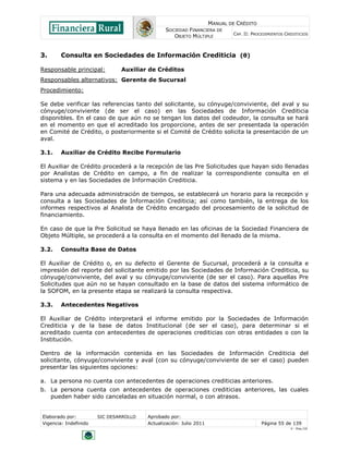 MANUAL DE CRÉDITO
SOCIEDAD FINANCIERA DE
OBJETO MÚLTIPLE
CAP. II: PROCEDIMIENTOS CREDITICIOS
Elaborado por: SIC DESARROLLO Aprobado por:
Vigencia: Indefinido Actualización: Julio 2011 Página 55 de 139
V - Ene./10
3. Consulta en Sociedades de Información Crediticia (θ)
Responsable principal: Auxiliar de Créditos
Responsables alternativos: Gerente de Sucursal
Procedimiento:
Se debe verificar las referencias tanto del solicitante, su cónyuge/conviviente, del aval y su
cónyuge/conviviente (de ser el caso) en las Sociedades de Información Crediticia
disponibles. En el caso de que aún no se tengan los datos del codeudor, la consulta se hará
en el momento en que el acreditado los proporcione, antes de ser presentada la operación
en Comité de Crédito, o posteriormente si el Comité de Crédito solicita la presentación de un
aval.
3.1. Auxiliar de Crédito Recibe Formulario
El Auxiliar de Crédito procederá a la recepción de las Pre Solicitudes que hayan sido llenadas
por Analistas de Crédito en campo, a fin de realizar la correspondiente consulta en el
sistema y en las Sociedades de Información Crediticia.
Para una adecuada administración de tiempos, se establecerá un horario para la recepción y
consulta a las Sociedades de Información Crediticia; así como también, la entrega de los
informes respectivos al Analista de Crédito encargado del procesamiento de la solicitud de
financiamiento.
En caso de que la Pre Solicitud se haya llenado en las oficinas de la Sociedad Financiera de
Objeto Múltiple, se procederá a la consulta en el momento del llenado de la misma.
3.2. Consulta Base de Datos
El Auxiliar de Crédito o, en su defecto el Gerente de Sucursal, procederá a la consulta e
impresión del reporte del solicitante emitido por las Sociedades de Información Crediticia, su
cónyuge/conviviente, del aval y su cónyuge/conviviente (de ser el caso). Para aquellas Pre
Solicitudes que aún no se hayan consultado en la base de datos del sistema informático de
la SOFOM, en la presente etapa se realizará la consulta respectiva.
3.3. Antecedentes Negativos
El Auxiliar de Crédito interpretará el informe emitido por la Sociedades de Información
Crediticia y de la base de datos Institucional (de ser el caso), para determinar si el
acreditado cuenta con antecedentes de operaciones crediticias con otras entidades o con la
Institución.
Dentro de la información contenida en las Sociedades de Información Crediticia del
solicitante, cónyuge/conviviente y aval (con su cónyuge/conviviente de ser el caso) pueden
presentar las siguientes opciones:
a. La persona no cuenta con antecedentes de operaciones crediticias anteriores.
b. La persona cuenta con antecedentes de operaciones crediticias anteriores, las cuales
pueden haber sido canceladas en situación normal, o con atrasos.
 