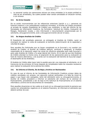 MANUAL DE CRÉDITO
SOCIEDAD FINANCIERA DE
OBJETO MÚLTIPLE
CAP. II: PROCEDIMIENTOS CREDITICIOS
Elaborado por: SIC DESARROLLO Aprobado por:
Vigencia: Indefinido Actualización: Julio 2011 Página 56 de 139
V - Ene./10
c. La personal cuenta con operaciones activas con otras entidades (o la propia entidad en
caso de ser acreditado), las cuales pueden estar siendo canceladas en situación normal,
o con atrasos.
3.4. Se Arma Carpeta
De no existir inconvenientes con las referencias anteriores (opción a y c –personas sin
historial crediticio o con antecedentes crediticios normales), el Auxiliar de Crédito procederá
al armado de carpeta (Expediente de Crédito) que contendrá, a más del informe de las
Sociedades de Información Crediticia, los formulario: Solicitud de Crédito, Evaluación de
Riesgos, Declaración Jurada, y otra información o documentación proporcionada por el
solicitante, cónyuge/conviviente, aval y cónyuge/conviviente (de ser el caso).
3.5. Se Asigna Analista de Crédito
El Expediente del acreditado potencial, es entregado al Analista de Crédito, quien se
encargará de realizar la visita de evaluación al domicilio (determinación de la capacidad y
voluntad de pago).
Para aquellas Pre Solicitudes que se hayan completado en la Sucursal y no cuenten con
Analista de Crédito, el Auxiliar de Créditos definirá, verificará y designará, al Analista
responsable de la operación según las zonas de influencia asignadas para cada Sucursal y
para cada Analista de Crédito y la carga laboral del mismo. En el caso de que dos Analistas
de Crédito atiendan la misma zona, la asignación de las operaciones para su evaluación se
hará de manera alternativa, o de acuerdo con la evaluación del Gerente de Sucursal (según
el desempeño de los Analistas).
El Analista de Crédito debe hacer todo lo posible para dar una respuesta al solicitante, en el
transcurso de las primeras 24 horas después de completados todos los recaudos necesarios
para realizar la evaluación de la solicitud de crédito.
3.6. Se Informa al Cliente, Da de Baja y Archiva en Rechazados
En caso de que el informe de las Sociedades de Información Crediticia arrojen datos de
créditos cancelados con atrasos, con ejecución judicial (atribuibles a la falta de moral de
pago) o que hayan sido castigados, tanto del solicitante como su cónyuge/conviviente, el
Auxiliar de Crédito procederá a informar al solicitante del rechazo de la solicitud de
financiamiento, procediendo a dar de baja la Pre Solicitud de financiamiento en el sistema
informático y archivo de los documentos en rechazados.
Para aquellas situaciones en las cuales es el aval y/o su cónyuge/conviviente la persona que
cuenta con antecedentes negativos en el sistema financiero, se informará al solicitante que
deberá cambiar de aval.
 