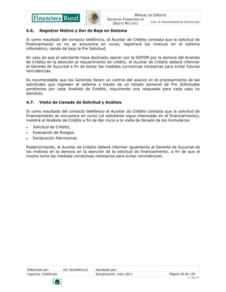 MANUAL DE CRÉDITO
SOCIEDAD FINANCIERA DE
OBJETO MÚLTIPLE
CAP. II: PROCEDIMIENTOS CREDITICIOS
Elaborado por: SIC DESARROLLO Aprobado por:
Vigencia: Indefinido Actualización: Julio 2011 Página 59 de 139
V - Ene./10
4.6. Registrar Motivo y Dar de Baja en Sistema
Si como resultado del contacto telefónico, el Auxiliar de Crédito constata que la solicitud de
financiamiento ya no se encuentra en curso, registrará los motivos en el sistema
informático, dando de baja la Pre Solicitud.
En caso de que el solicitante haya declinado operar con la SOFOM por la demora del Analista
de Crédito en la atención al requerimiento de crédito, el Auxiliar de Crédito deberá informar
al Gerente de Sucursal a fin de tomar las medidas correctivas necesarias para evitar futuras
reincidencias.
Es recomendable que los Gerentes lleven un control del avance en el procesamiento de las
solicitudes que ingresan al sistema a través de un listado semanal de Pre Solicitudes
pendientes por cada Analista de Crédito, requiriendo una respuesta para cada caso no
atendido.
4.7. Visita de Llenado de Solicitud y Análisis
Si como resultado del contacto telefónico el Auxiliar de Crédito constata que la solicitud de
financiamiento se encuentra en curso (el solicitante sigue interesado en el financiamiento),
insistirá al Analista de Crédito a fin de dar inicio a la visita de llenado de los formularios:
 Solicitud de Crédito,
 Evaluación de Riesgos
 Declaración Patrimonial.
Posteriormente, el Auxiliar de Crédito deberá informar igualmente al Gerente de Sucursal de
los motivos en la demora en la atención de la solicitud de financiamiento, a fin de que el
mismo tome las medidas correctivas necesarias para evitar reincidencias.
 