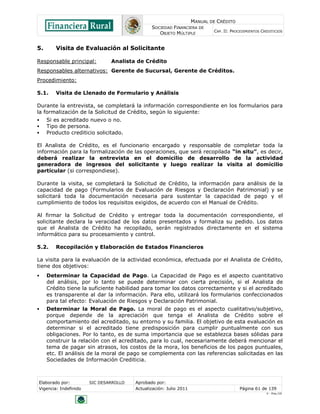 MANUAL DE CRÉDITO
SOCIEDAD FINANCIERA DE
OBJETO MÚLTIPLE
CAP. II: PROCEDIMIENTOS CREDITICIOS
Elaborado por: SIC DESARROLLO Aprobado por:
Vigencia: Indefinido Actualización: Julio 2011 Página 61 de 139
V - Ene./10
5. Visita de Evaluación al Solicitante
Responsable principal: Analista de Crédito
Responsables alternativos: Gerente de Sucursal, Gerente de Créditos.
Procedimiento:
5.1. Visita de Llenado de Formulario y Análisis
Durante la entrevista, se completará la información correspondiente en los formularios para
la formalización de la Solicitud de Crédito, según lo siguiente:
 Si es acreditado nuevo o no.
 Tipo de persona.
 Producto crediticio solicitado.
El Analista de Crédito, es el funcionario encargado y responsable de completar toda la
información para la formalización de las operaciones, que será recopilada “in situ”, es decir,
deberá realizar la entrevista en el domicilio de desarrollo de la actividad
generadora de ingresos del solicitante y luego realizar la visita al domicilio
particular (si correspondiese).
Durante la visita, se completará la Solicitud de Crédito, la información para análisis de la
capacidad de pago (Formularios de Evaluación de Riesgos y Declaración Patrimonial) y se
solicitará toda la documentación necesaria para sustentar la capacidad de pago y el
cumplimiento de todos los requisitos exigidos, de acuerdo con el Manual de Crédito.
Al firmar la Solicitud de Crédito y entregar toda la documentación correspondiente, el
solicitante declara la veracidad de los datos presentados y formaliza su pedido. Los datos
que el Analista de Crédito ha recopilado, serán registrados directamente en el sistema
informático para su procesamiento y control.
5.2. Recopilación y Elaboración de Estados Financieros
La visita para la evaluación de la actividad económica, efectuada por el Analista de Crédito,
tiene dos objetivos:
 Determinar la Capacidad de Pago. La Capacidad de Pago es el aspecto cuantitativo
del análisis, por lo tanto se puede determinar con cierta precisión, si el Analista de
Crédito tiene la suficiente habilidad para tomar los datos correctamente y si el acreditado
es transparente al dar la información. Para ello, utilizará los formularios confeccionados
para tal efecto: Evaluación de Riesgos y Declaración Patrimonial.
 Determinar la Moral de Pago. La moral de pago es el aspecto cualitativo/subjetivo,
porque depende de la apreciación que tenga el Analista de Crédito sobre el
comportamiento del acreditado, su entorno y su familia. El objetivo de esta evaluación es
determinar si el acreditado tiene predisposición para cumplir puntualmente con sus
obligaciones. Por lo tanto, es de suma importancia que se establezca bases sólidas para
construir la relación con el acreditado, para lo cual, necesariamente deberá mencionar el
tema de pagar sin atrasos, los costos de la mora, los beneficios de los pagos puntuales,
etc. El análisis de la moral de pago se complementa con las referencias solicitadas en las
Sociedades de Información Crediticia.
 