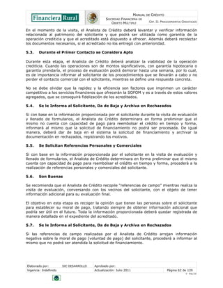 MANUAL DE CRÉDITO
SOCIEDAD FINANCIERA DE
OBJETO MÚLTIPLE
CAP. II: PROCEDIMIENTOS CREDITICIOS
Elaborado por: SIC DESARROLLO Aprobado por:
Vigencia: Indefinido Actualización: Julio 2011 Página 62 de 139
V - Ene./10
En el momento de la visita, el Analista de Crédito deberá levantar y verificar información
relacionada al patrimonio del solicitante y que podrá ser utilizada como garantía de la
operación crediticia y que el acreditado está dispuesto a ofrecer. Además deberá recolectar
los documentos necesarios, si el acreditado no los entregó con anterioridad.
5.3. Durante el Primer Contacto se Considera Apto
Durante esta etapa, el Analista de Crédito deberá analizar la viabilidad de la operación
crediticia. Cuando las operaciones son de montos significativos, con garantía hipotecaria o
garantía prendaría, el proceso de evaluación podrá demorar hasta una semana, por lo cual,
es de importancia informar al solicitante de los procedimientos que se llevarán a cabo y no
perder el contacto comercial con el solicitante, mientras se define una respuesta concreta.
No se debe olvidar que la rapidez y la eficiencia son factores que imprimen un carácter
competitivo a los servicios financieros que ofrecerán la SOFOM y es a través de estos valores
agregados, que se conseguirá fidelización de los acreditados.
5.4. Se le Informa al Solicitante, Da de Baja y Archiva en Rechazados
Si con base en la información proporcionada por el solicitante durante la visita de evaluación
y llenado de formularios, el Analista de Crédito determinara en forma preliminar que el
mismo no cuenta con capacidad de pago para reembolsar el crédito en tiempo y forma,
informará al mismo que la solicitud de financiamiento no podrá ser procesada. De igual
manera, deberá dar de baja en el sistema la solicitud de financiamiento y archivar la
documentación en rechazados, registrando los motivos.
5.5. Se Solicitan Referencias Personales y Comerciales
Si con base en la información proporcionada por el solicitante en la visita de evaluación y
llenado de formularios, el Analista de Crédito determinara en forma preliminar que el mismo
cuenta con capacidad de pago para reembolsar el crédito en tiempo y forma, procederá a la
realización de referencias personales y comerciales del solicitante.
5.6. Son Buenas
Se recomienda que el Analista de Crédito recopile “referencias de campo” mientras realiza la
visita de evaluación, conversando con los vecinos del solicitante, con el objeto de tener
información adicional para su evaluación final.
El objetivo en esta etapa es recoger la opinión que tienen las personas sobre el solicitante
para establecer su moral de pago, tratando siempre de obtener información adicional que
podría ser útil en el futuro. Toda la información proporcionada deberá quedar registrada de
manera detallada en el expediente del acreditado.
5.7. Se le Informa al Solicitante, Da de Baja y Archiva en Rechazados
Si las referencias de campo realizadas por el Analista de Crédito arrojan información
negativa sobre la moral de pago (voluntad de pago) del solicitante, procederá a informar al
mismo que no podrá ser atendida la solicitud de financiamiento.
 