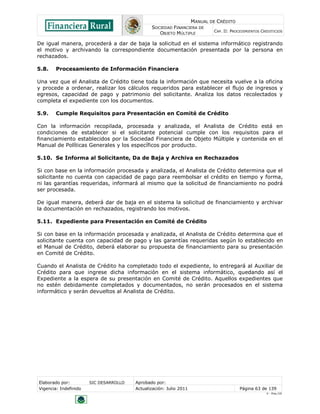 MANUAL DE CRÉDITO
SOCIEDAD FINANCIERA DE
OBJETO MÚLTIPLE
CAP. II: PROCEDIMIENTOS CREDITICIOS
Elaborado por: SIC DESARROLLO Aprobado por:
Vigencia: Indefinido Actualización: Julio 2011 Página 63 de 139
V - Ene./10
De igual manera, procederá a dar de baja la solicitud en el sistema informático registrando
el motivo y archivando la correspondiente documentación presentada por la persona en
rechazados.
5.8. Procesamiento de Información Financiera
Una vez que el Analista de Crédito tiene toda la información que necesita vuelve a la oficina
y procede a ordenar, realizar los cálculos requeridos para establecer el flujo de ingresos y
egresos, capacidad de pago y patrimonio del solicitante. Analiza los datos recolectados y
completa el expediente con los documentos.
5.9. Cumple Requisitos para Presentación en Comité de Crédito
Con la información recopilada, procesada y analizada, el Analista de Crédito está en
condiciones de establecer si el solicitante potencial cumple con los requisitos para el
financiamiento establecidos por la Sociedad Financiera de Objeto Múltiple y contenida en el
Manual de Políticas Generales y los específicos por producto.
5.10. Se Informa al Solicitante, Da de Baja y Archiva en Rechazados
Si con base en la información procesada y analizada, el Analista de Crédito determina que el
solicitante no cuenta con capacidad de pago para reembolsar el crédito en tiempo y forma,
ni las garantías requeridas, informará al mismo que la solicitud de financiamiento no podrá
ser procesada.
De igual manera, deberá dar de baja en el sistema la solicitud de financiamiento y archivar
la documentación en rechazados, registrando los motivos.
5.11. Expediente para Presentación en Comité de Crédito
Si con base en la información procesada y analizada, el Analista de Crédito determina que el
solicitante cuenta con capacidad de pago y las garantías requeridas según lo establecido en
el Manual de Crédito, deberá elaborar su propuesta de financiamiento para su presentación
en Comité de Crédito.
Cuando el Analista de Crédito ha completado todo el expediente, lo entregará al Auxiliar de
Crédito para que ingrese dicha información en el sistema informático, quedando así el
Expediente a la espera de su presentación en Comité de Crédito. Aquellos expedientes que
no estén debidamente completados y documentados, no serán procesados en el sistema
informático y serán devueltos al Analista de Crédito.
 