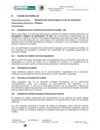 MANUAL DE CRÉDITO
SOCIEDAD FINANCIERA DE
OBJETO MÚLTIPLE
CAP. II: PROCEDIMIENTOS CREDITICIOS
Elaborado por: SIC DESARROLLO Aprobado por:
Vigencia: Indefinido Actualización: Julio 2011 Página 65 de 139
V - Ene./10
6. Comité de Crédito (θ)
Responsable principal: Miembros del Comité según el nivel de aprobación
Responsables alternativos: Ninguno
Procedimiento:
6.1. Expediente para Presentación Comité de Crédito (θ)
(θ) En esta etapa, si el Gerente de Sucursal o Gerente de Crédito considere pertinente, se
procederá a realizar la verificación “in situ” de la información proporcionada por los
Analistas de Crédito en función a las pautas establecidas, que puede ser según montos de
crédito. Para ello realizarán una visita rápida a los solicitantes de crédito al domicilio de
desarrollo de la actividad generadora de ingresos y particular; y si lo consideran necesario,
también visitarán a los avales.
Una vez certificada la veracidad de la información recopilada por el Analista de Crédito, de
ser requerido, se procederá a presentar los expedientes de acreditados potenciales en
Comité de Crédito.
6.2. Auxiliar de Crédito Controla Expediente
(θ) El Auxiliar de Crédito controlará todos los expedientes que se encuentran listos para ser
presentados en Comité de Crédito con la finalidad de verificar si el expediente de la
operación en proceso cuenta con toda la documentación y formularios requeridos.
6.3. Expediente Completo
Cada expediente deberá contar con la documentación respaldatoria de la operación
crediticia, la cual dependerá del tipo de producto, monto solicitado y garantías.
6.4. Devuelve al Analista de Crédito
Todo expediente que no se encuentre completo (formularios con la información
correspondiente, copia y/o originales de documentación del solicitante y su
cónyuge/conviviente; y, aval con su cónyuge/conviviente –de ser requerido- y copia de la
documentación legal de las garantías a ser presentadas) será devuelto al Analista de Crédito
para la regularización de los mismos.
6.5. Analista de Crédito Completa Información Faltante
El Analista de Crédito responsable del procesamiento de la solicitud de crédito deberá
regularizar la información/documentación faltante en el expediente de crédito del acreditado
potencial.
Una vez completo, devolverá al Auxiliar de Crédito el expediente, quien luego de verificar
que se cumplan los requisitos en cuanto a documentación e información requerida, realiza la
carga de datos en el sistema, dejando el expediente listo para ser presentado al Comité de
Crédito.
 