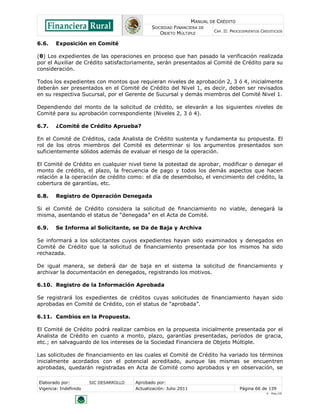 MANUAL DE CRÉDITO
SOCIEDAD FINANCIERA DE
OBJETO MÚLTIPLE
CAP. II: PROCEDIMIENTOS CREDITICIOS
Elaborado por: SIC DESARROLLO Aprobado por:
Vigencia: Indefinido Actualización: Julio 2011 Página 66 de 139
V - Ene./10
6.6. Exposición en Comité
(θ) Los expedientes de las operaciones en proceso que han pasado la verificación realizada
por el Auxiliar de Crédito satisfactoriamente, serán presentados al Comité de Crédito para su
consideración.
Todos los expedientes con montos que requieran niveles de aprobación 2, 3 ó 4, inicialmente
deberán ser presentados en el Comité de Crédito del Nivel 1, es decir, deben ser revisados
en su respectiva Sucursal, por el Gerente de Sucursal y demás miembros del Comité Nivel 1.
Dependiendo del monto de la solicitud de crédito, se elevarán a los siguientes niveles de
Comité para su aprobación correspondiente (Niveles 2, 3 ó 4).
6.7. ¿Comité de Crédito Aprueba?
En el Comité de Créditos, cada Analista de Crédito sustenta y fundamenta su propuesta. El
rol de los otros miembros del Comité es determinar si los argumentos presentados son
suficientemente sólidos además de evaluar el riesgo de la operación.
El Comité de Crédito en cualquier nivel tiene la potestad de aprobar, modificar o denegar el
monto de crédito, el plazo, la frecuencia de pago y todos los demás aspectos que hacen
relación a la operación de crédito como: el día de desembolso, el vencimiento del crédito, la
cobertura de garantías, etc.
6.8. Registro de Operación Denegada
Si el Comité de Crédito considera la solicitud de financiamiento no viable, denegará la
misma, asentando el status de “denegada” en el Acta de Comité.
6.9. Se Informa al Solicitante, se Da de Baja y Archiva
Se informará a los solicitantes cuyos expedientes hayan sido examinados y denegados en
Comité de Crédito que la solicitud de financiamiento presentada por los mismos ha sido
rechazada.
De igual manera, se deberá dar de baja en el sistema la solicitud de financiamiento y
archivar la documentación en denegados, registrando los motivos.
6.10. Registro de la Información Aprobada
Se registrará los expedientes de créditos cuyas solicitudes de financiamiento hayan sido
aprobadas en Comité de Crédito, con el status de “aprobada”.
6.11. Cambios en la Propuesta.
El Comité de Crédito podrá realizar cambios en la propuesta inicialmente presentada por el
Analista de Crédito en cuanto a monto, plazo, garantías presentadas, períodos de gracia,
etc.; en salvaguardo de los intereses de la Sociedad Financiera de Objeto Múltiple.
Las solicitudes de financiamiento en las cuales el Comité de Crédito ha variado los términos
inicialmente acordados con el potencial acreditado, aunque las mismas se encuentren
aprobadas, quedarán registradas en Acta de Comité como aprobados y en observación, se
 