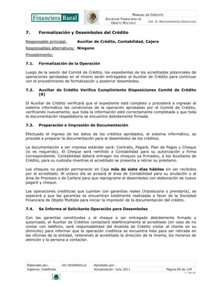 MANUAL DE CRÉDITO
SOCIEDAD FINANCIERA DE
OBJETO MÚLTIPLE
CAP. II: PROCEDIMIENTOS CREDITICIOS
Elaborado por: SIC DESARROLLO Aprobado por:
Vigencia: Indefinido Actualización: Julio 2011 Página 69 de 139
V - Ene./10
7. Formalización y Desembolso del Crédito
Responsable principal: Auxiliar de Crédito, Contabilidad, Cajero
Responsables alternativos: Ninguno
Procedimiento:
7.1. Formalización de la Operación
Luego de la sesión del Comité de Crédito, los expedientes de los acreditados potenciales de
operaciones aprobadas en el mismo serán entregados al Auxiliar de Crédito para continuar
con el procedimiento de formalización y posterior desembolso.
7.2. Auxiliar de Crédito Verifica Cumplimiento Disposiciones Comité de Crédito
(θ)
El Auxiliar de Crédito verificará que el expediente esté completo y procederá a ingresar al
sistema informático las condiciones de la operación aprobadas por el Comité de Crédito,
verificando nuevamente, que toda la información esté correctamente completada y que toda
la documentación respaldatoria se encuentre debidamente firmada.
7.3. Preparación e Impresión de Documentación
Efectuado el ingreso de los datos de los créditos aprobados, al sistema informático, se
procede a preparar la documentación para el desembolso de los créditos.
La documentación a ser impresa estándar será: Contrato, Pagaré, Plan de Pagos y Cheque
(si es requerido). El Cheque será remitido a Contabilidad para su autorización y firma
correspondiente. Contabilidad deberá entregar los cheques ya firmados, a los Auxiliares de
Crédito, para su custodia mientras el acreditado se presenta a retirar su préstamo.
Los cheques no podrán permanecer en Caja más de siete días hábiles sin ser recibidos
por el acreditado. Al octavo día se avisará al área de Contabilidad para su anulación o al
área de Procesos o de Cartera para que reprograme el desembolso con elaboración de nuevo
pagaré y cheque.
Las operaciones crediticias que cuenten con garantías reales (hipotecaria o prendaría), se
esperará a que las garantías se encuentren totalmente realizadas a favor de la Sociedad
Financiera de Objeto Múltiple para iniciar la impresión de la documentación del crédito.
7.4. Se Informa al Solicitante Operación para Desembolso
Con las garantías constituidas y el cheque a ser entregado debidamente firmado y
autorizado, el Auxiliar de Créditos contactará telefónicamente al acreditado (en caso de no
contar con teléfono, será responsabilidad del Analista de Crédito visitar al cliente en su
domicilio) para informar que la operación crediticia se encuentra lista para ser retirada en
las oficinas de la entidad, reiterando al acreditado la dirección de la misma, los horarios de
atención y la persona a contactar.
 