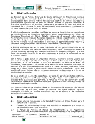 MANUAL DE CRÉDITO
SOCIEDAD FINANCIERA DE
OBJETO MÚLTIPLE
CAP. I: POLÍTICAS DE CRÉDITO
Elaborado por: SIC DESARROLLO Aprobado por:
Vigencia: Indefinido Actualización: Julio 2011 Página 7 de 139
V - Ene./10
1. Objetivos Generales
La definición de las Políticas Generales de Crédito constituyen los lineamientos centrales
para la adecuada administración de la cartera activa y su objetivo principal es alcanzar la
estandarización de los criterios rectores de la actividad crediticia, así como de los procesos y
procedimientos operacionales del área de créditos. Además, se pretende comunicar la
estructura organizacional, las funciones, y las normas en vigencia, de forma que todos los
funcionarios de la organización estén en conocimiento de la información y documentación
necesaria en el momento de tomar decisiones.
El objetivo del presente Manual es establecer las normas y lineamientos correspondientes
para la ejecución de las operaciones crediticias en sus diversos productos, que realicen las
Sociedades Financieras de Objeto Múltiple, instruyendo al personal sobre aspectos
fundamentales como objetivos, funciones, relaciones, políticas, procedimientos y normas
establecidas. Se apunta a que la entidad cuente con una clara orientación en la aplicación de
los fondos recibidos de sus financiadores y accionistas, en operaciones sanas y líquidas y
dirigidas a los segmentos meta de la Sociedad Financiera de Objeto Múltiple.
El Manual permite precisar las funciones y relaciones de cada persona involucrada en las
actividades crediticias para deslindar responsabilidades, evitar duplicidad de trabajos y
detectar omisiones. Al contar con una adecuada definición de responsabilidades, se puede
lograr una correcta ejecución de las labores asignadas y propiciar la uniformidad en los
procesos de trabajo.
Con el Manual se podrá contar con una política coherente, claramente explícita y escrita que
sea complemento de la planificación estratégica definida a través de metas, objetivos y
presupuestos, a fin de aumentar el valor del patrimonio en beneficio de todos los
funcionarios, inversionistas y accionistas de la Institución. Este documento constituye un
elemento vital para todas las áreas involucradas en el proceso crediticio, en cada una de sus
instancias, lo que no implica el sometimiento constante a disposiciones rígidas. La política se
establecerá en sus factores básicos, pero será examinada constantemente a la luz de las
cambiantes circunstancias.
Se busca establecer lineamientos específicos a ser aplicados para los productos crediticios,
que, además, contribuyan a diferenciar los tipos de segmentos que atenderá la institución y
satisfacer todas sus necesidades, por tanto, el Manual de Políticas debe servir como medio
de integración y orientación al personal de reciente ingreso facilitando su incorporación a las
distintas funciones operacionales.
Con una política descriptiva, se hacen más fáciles las decisiones de aprobación o rechazo de
las operaciones, las solicitudes pueden ser resueltas con mayor celeridad, haciendo
innecesario el estudio de aquellas operaciones que no se adapten a las condiciones
generales mínimas exigidas.
2. Objetivos Específicos
2.1. Aplicar criterios homogéneos en la Sociedad Financiera de Objeto Múltiple para el
otorgamiento de créditos.
2.2. Establecer los lineamientos crediticios a ser aplicados por el personal de la institución
involucrado en los procesos de créditos.
2.3. El Manual de Políticas, el Manual de Procedimientos y los Reglamentos
pormenorizados, facilitarán el control de las gestiones crediticias y el cumplimiento de
 