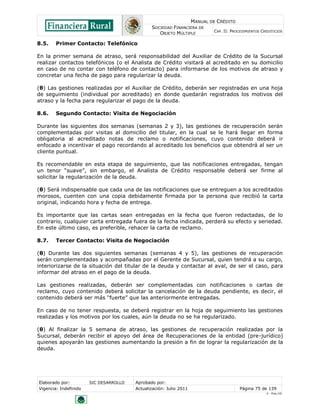 MANUAL DE CRÉDITO
SOCIEDAD FINANCIERA DE
OBJETO MÚLTIPLE
CAP. II: PROCEDIMIENTOS CREDITICIOS
Elaborado por: SIC DESARROLLO Aprobado por:
Vigencia: Indefinido Actualización: Julio 2011 Página 75 de 139
V - Ene./10
8.5. Primer Contacto: Telefónico
En la primer semana de atraso, será responsabilidad del Auxiliar de Crédito de la Sucursal
realizar contactos telefónicos (o el Analista de Crédito visitará al acreditado en su domicilio
en caso de no contar con teléfono de contacto) para informarse de los motivos de atraso y
concretar una fecha de pago para regularizar la deuda.
(θ) Las gestiones realizadas por el Auxiliar de Crédito, deberán ser registradas en una hoja
de seguimiento (individual por acreditado) en donde quedarán registrados los motivos del
atraso y la fecha para regularizar el pago de la deuda.
8.6. Segundo Contacto: Visita de Negociación
Durante las siguientes dos semanas (semanas 2 y 3), las gestiones de recuperación serán
complementadas por visitas al domicilio del titular, en la cual se le hará llegar en forma
obligatoria al acreditado notas de reclamo o notificaciones, cuyo contenido deberá ir
enfocado a incentivar el pago recordando al acreditado los beneficios que obtendrá al ser un
cliente puntual.
Es recomendable en esta etapa de seguimiento, que las notificaciones entregadas, tengan
un tenor “suave”, sin embargo, el Analista de Crédito responsable deberá ser firme al
solicitar la regularización de la deuda.
(θ) Será indispensable que cada una de las notificaciones que se entreguen a los acreditados
morosos, cuenten con una copia debidamente firmada por la persona que recibió la carta
original, indicando hora y fecha de entrega.
Es importante que las cartas sean entregadas en la fecha que fueron redactadas, de lo
contrario, cualquier carta entregada fuera de la fecha indicada, perderá su efecto y seriedad.
En este último caso, es preferible, rehacer la carta de reclamo.
8.7. Tercer Contacto: Visita de Negociación
(θ) Durante las dos siguientes semanas (semanas 4 y 5), las gestiones de recuperación
serán complementadas y acompañadas por el Gerente de Sucursal, quien tendrá a su cargo,
interiorizarse de la situación del titular de la deuda y contactar al aval, de ser el caso, para
informar del atraso en el pago de la deuda.
Las gestiones realizadas, deberán ser complementadas con notificaciones o cartas de
reclamo, cuyo contenido deberá solicitar la cancelación de la deuda pendiente, es decir, el
contenido deberá ser más “fuerte” que las anteriormente entregadas.
En caso de no tener respuesta, se deberá registrar en la hoja de seguimiento las gestiones
realizadas y los motivos por los cuales, aún la deuda no se ha regularizado.
(θ) Al finalizar la 5 semana de atraso, las gestiones de recuperación realizadas por la
Sucursal, deberán recibir el apoyo del área de Recuperaciones de la entidad (pre-jurídico)
quienes apoyarán las gestiones aumentando la presión a fin de lograr la regularización de la
deuda.
 