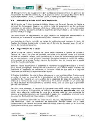 MANUAL DE CRÉDITO
SOCIEDAD FINANCIERA DE
OBJETO MÚLTIPLE
CAP. II: PROCEDIMIENTOS CREDITICIOS
Elaborado por: SIC DESARROLLO Aprobado por:
Vigencia: Indefinido Actualización: Julio 2011 Página 76 de 139
V - Ene./10
(θ) El departamento de recuperaciones (pre-jurídico) será responsable de las gestiones de
recuperación durante las semanas 6, 7 y 8, pudiendo contar con apoyo de personal de la
Sucursal (Auxiliar de Crédito, Analista de Crédito, Gerente y/o Gerente de Crédito).
8.8. Se Registra y Archiva Status de la Negociación
(θ) El Auxiliar de Crédito, Analista de Crédito, Gerente de Sucursal, Gerente de Crédito y
personal de Recuperación llevarán un registro (hoja de seguimiento) de las gestiones
realizadas por acreditado: llamadas telefónicas, visitas realizadas y las notas entregadas
anotando también, las razones del atraso esgrimidas por el acreditado y las fechas en que
promete efectuar el pago.
Las notificaciones de requerimiento de pago deberán ser entregadas personalmente al
acreditado, en su ausencia, no podrán entregarse a un familiar u otra persona.
Los Analistas de Crédito recibirán las cartas de notificación para morosos de parte del
Auxiliar de Créditos debidamente revisadas por el Gerente de Sucursal, quien llevará un
control del manejo de las cartas.
8.9. Regularización de la Deuda
(θ) El Auxiliar de Crédito / Analista de Crédito deberá informar al Gerente de Sucursal /
Gerente de Crédito, de todas las gestiones realizadas y los posibles riesgos que observe
durante sus visitas de reclamo como: problemas en el desarrollo de la actividad generadora
de ingresos, quiebra, venta de bienes muebles o inmuebles, despido o cambio de trabajo,
enfermedades en la unidad familiar, cambio de domicilio, etc., de manera que se pueda
tomar las medidas oportunas.
También, tratará de convencer al acreditado de regularizar sus pagos atrasados en el menor
plazo posible, por ejemplo, dado el caso de un acreditado con 3 días de atraso, se tratará de
convencer al acreditado de regularizar su situación antes de que pase a la segunda
calificación de acuerdo con la puntualidad en el pago.
El Analista de Crédito / Gerente de Sucursal presenta el caso en el Comité de Créditos, para
presentar el caso, se requerirá de la actualización de la información que consta en el
expediente. Se realizará un nuevo análisis de la capacidad de pago del acreditado que
implicará la verificación de todas sus referencias a fin de contar también con un análisis de
su actual situación de endeudamiento y solvencia moral, para los casos que se presentan
para ser refinanciados.
Para los casos extremos, el personal de Recuperaciones podrá realizar renovaciones de
deuda; sin embargo, la Renovación de Créditos, no debe ser considerada como una
opción para solucionar problemas de mora de la cartera, debe ser una alternativa de
solución a los problemas graves de incapacidad de pago a los acreditados, ocurridos como
consecuencia de situaciones inesperadas no imputables a él.
Cuando un acreditado demuestra no tener voluntad de pago, no procederá la solicitud de
una renovación. Todas las solicitudes de renovación, deberán contar con la visita
correspondiente del Gerente de Cartera o Recuperaciones y ser autorizadas por el Comité de
Crédito dado el atraso en su resolución.
 
