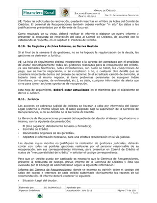 MANUAL DE CRÉDITO
SOCIEDAD FINANCIERA DE
OBJETO MÚLTIPLE
CAP. II: PROCEDIMIENTOS CREDITICIOS
Elaborado por: SIC DESARROLLO Aprobado por:
Vigencia: Indefinido Actualización: Julio 2011 Página 77 de 139
V - Ene./10
(θ) Todas las solicitudes de renovación, quedarán inscritas en el libro de Actas del Comité de
Créditos. El personal de Recuperaciones también deberá verificar “in situ” los datos y las
justificaciones presentadas por el Gerente de Sucursal.
Como resultado de su visita, deberá ratificar el informe o elaborar un nuevo informe y
presentar la propuesta de renovación del caso al Comité de Créditos, de acuerdo con lo
establecido al respecto, en el Capítulo I: Políticas de Crédito.
8.10. Se Registra y Archiva Informe, se Deriva Gestión
Si al final de la semana 8 de gestiones, no se ha logrado la regularización de la deuda, las
gestiones se derivarán a Jurídico.
(θ) La hoja de seguimiento deberá incorporarse a la carpeta del acreditado con el propósito
de anotar cronológicamente todas las gestiones realizadas para la recuperación del crédito,
ya sea llamadas telefónicas, notas intimidatorias, con quién se habló, los compromisos de
pago, que se fueron negociando, si se cumplieron o no, o cualquier otro detalle que se
considere importante dentro del proceso de reclamo: Si el acreditado cambió de domicilio, si
todavía tiene el mismo negocio, si tiene problemas personales de cualquier índole
(familiares, conyugales, de enfermedad, etc.), es decir, cualquier información de alerta que
sirva para tomar acciones oportunas de recuperación.
Esta hoja de seguimiento, deberá estar actualizada en el momento que el expediente se
derive a Jurídico.
8.11. Jurídico
Las acciones de cobranza judicial de créditos se llevarán a cabo por intermedio del Asesor
Legal (externo o interno según sea el caso) asignado bajo la supervisión de la Gerencia de
Recuperaciones, o en su defecto de la Gerencia de Crédito.
La Gerencia de Recuperaciones proveerá del expediente del deudor al Asesor Legal externo o
interno, con la siguiente documentación:
El (los) pagaré(s) debidamente llenados y firmado(s).
 Contrato de Crédito
 Documentos originales de las garantías.
 Reportes e información necesaria, para una efectiva recuperación en la vía judicial.
Las deudas cuyos montos no justifiquen la realización de gestiones judiciales, deberán
contar con todas las posibles gestiones realizadas por el personal responsable de su
recuperación, con sus correspondientes informes, para presentar en Comité de Crédito el
status de “irrecuperabilidad del crédito” y solicitar el castigo correspondiente.
Para que un crédito pueda ser castigado es necesario que la Gerencia de Recuperaciones,
presente la propuesta de castigo, previo informe de la Gerencia de Créditos y ésta sea
evaluada por el Consejo de Administración según la siguiente información:
Informe del Gerente de Recuperaciones: donde se expresa su opinión sobre el castigo del
saldo del capital e intereses de cada crédito sustentado técnicamente las razones de tal
recomendación. El informe deberá contener lo siguiente:
 Situación Legal del deudor.
 