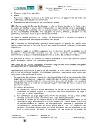 MANUAL DE CRÉDITO
SOCIEDAD FINANCIERA DE
OBJETO MÚLTIPLE
CAP. II: PROCEDIMIENTOS CREDITICIOS
Elaborado por: SIC DESARROLLO Aprobado por:
Vigencia: Indefinido Actualización: Julio 2011 Página 78 de 139
V - Ene./10
 Situación Legal de las garantías.
 Avales.
 Actuaciones legales realizadas a la fecha que prevean el agotamiento de todas las
instancias para la recuperación del crédito.
 Resultados de las gestiones con los acreditados y avales.
(θ) Informe escrito del Gerente de Sucursal: el informe deberá considerar los factores por
los cuales se clasifica el crédito como irrecuperable, los comentarios sobre la capacidad y
voluntad de pago del acreditado y de sus avales; así como una descripción de los resultados
de las negociaciones efectuadas para recuperar el crédito, análisis y situación de las
garantías y explicación sobre el grado de recuperabilidad.
La Gerencia General propondrá al Consejo de Administración la relación de créditos a
castigar, previo informe emitido por la Gerencia de Créditos.
(θ) El Consejo de Administración aprobará previo análisis, la relación de créditos para
castigo presentada por la Gerencia General, este acuerdo quedará registrado en las Actas
respectivas.
Se castigarán todos los créditos propuestos por la Gerencia General, aprobados por el
Consejo de Administración, siempre que se hayan cumplido con los requisitos
administrativos y las disposiciones legales referidas al castigo de cuentas incobrables.
Se procederá a castigar los créditos de manera trimestral o cuando la Gerencia General
previo informe de Créditos crea conveniente proponerlo.
(θ) Control de los Créditos Castigados: el control y seguimiento de los créditos castigados
será efectuado por la Gerencia de Recuperaciones.
Negociación de Créditos con Problema de Recuperación: a fin de realizar una recuperación
efectiva de los créditos vencidos, pre-judiciales, judiciales y castigados estos podrán ser
negociados en los siguientes términos:
- Renovaciones. La opción de negociación estará supeditada al refinanciamiento del crédito
según las consideraciones y requisitos establecidos por el presente reglamento. En caso
que existiera incumplimiento del refinanciamiento por parte del deudor se procederá
inmediatamente con el inicio del proceso judicial, por intermedio del Asesor Legal al cual
se asigne la cuenta.
Condiciones y Requisitos.
1. Se requiere una solicitud escrita exponiendo las causas de la modificación de las
condiciones del crédito original, y la propuesta del nuevo compromiso de pago y
plazo para el crédito refinanciado.
2. Para refinanciar, se exige pagar como mínimo los intereses, moras y otros gastos
vencidos, cuya evaluación y seguimiento es a cargo de Recuperaciones.
3. Posterior al análisis de la solicitud escrita y la documentación de sustento de la
capacidad de pago, el Gerente de Sucursal o Gerente de Créditos llenará la solicitud
de refinanciamiento al Gerente de Recuperaciones; evaluará y propondrá el
refinanciamiento actualizando los datos según sea el caso y/o mejorando las
garantías. Se analizará la propuesta en Comité de Crédito para su aprobación por el
Nivel correspondiente. Aprobada la propuesta por las instancias facultadas, la
 