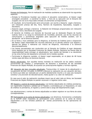 MANUAL DE CRÉDITO
SOCIEDAD FINANCIERA DE
OBJETO MÚLTIPLE
CAP. II: PROCEDIMIENTOS CREDITICIOS
Elaborado por: SIC DESARROLLO Aprobado por:
Vigencia: Indefinido Actualización: Julio 2011 Página 80 de 139
V - Ene./10
Proceso de Embargos: Para la realización de medidas cautelares se observarán los siguientes
aspectos:
 Dictada la Providencia Cautelar que ordena el secuestro conservativo, el Asesor Legal
encargado procederá a coordinar la fecha y hora de su ejecución con el Actuario del
Juzgado una vez se le haya dado entrada a la demanda correspondiente.
 El resultado de la Coordinación será comunicado por escrito a Asesoría Legal y Gerencia,
con indicación precisa del Día, Hora, Número de Expediente, Ejecutados, Juzgado y
Secretario.
 Asesoría Legal, entrega a Gerencia la Relación de Embargos programados con indicación
de fecha, hora y Secretaría de Juzgado.
 El Gerente de Créditos y/o Gerente de Sucursal que es declarado Órgano de Auxilio
Judicial, tiene a su cargo la contratación de movilidad, personal, uso de los recursos de
comunicación y económicos asignados para ejecución de medida cautelar, con la
aprobación de la Gerencia General.
 En la fecha y hora señalada para la diligencia, el Gerente de Créditos pone a disposición
del Asesor Legal responsable los recursos descritos en el párrafo anterior que dispone y
ejecuta los gastos a realizarse con motivo de diligencia, informando a la Gerencia
documentadamente.
 Los bienes secuestrados son conducidos por el Gerente de Créditos al lugar designado
como depósito por la Sociedad Financiera de Objeto Múltiple. Mantiene los bienes bajo la
responsabilidad hasta entregar al adjudicatario, que resulte del Remate o su devolución
en las otras formas del depositario conclusión de la medida cautelar.
 Terminada la diligencia cautelar, el Asesor Legal responsable, en el plazo de 48 horas
remite copia del Acta a la Gerencia General.
Bienes adjudicados: Son aquellos bienes recibidos en restitución de los saldos insolutos
provenientes de créditos y compensación de derechos o acreencias de las Sociedad
Financiera de Objeto Múltiple, de acuerdo con prescripciones legales y normas vigentes.
(θ) Valuación del bien inmueble adjudicado: Transcurridos 12 meses de la adjudicación o
recuperación de bien inmueble, la SOFOM ordenará la realización de una valuación del bien,
la misma que debe ser realizada por un perito debidamente inscrito y en caso sea necesario
constituir una provisión de desvalorización, hasta ajustar a su valor de realización.
En caso que el valor de realización resultase mayor que el valor neto en libros, las Sociedad
Financiera de Objeto Múltiple no podrán reconocer ni registrar dicho valor.
(θ) Registro y control de bienes adjudicados: Los bienes adjudicados de créditos prendarios,
son registrados (ingresos y salidas) por el Tasador y controlados por un Depositario; en caso
de créditos no prendarios, el registro y control está a cargo del Departamento Legal.
Las adjudicaciones y ventas de bienes adjudicados se deben registrar en sus libros de actas
correspondientes.
(θ) Participación en la venta de bienes adjudicados: Los directivos, funcionarios y empleados
de la SOFOM están impedidos de participación como postores en la venta de bienes
adjudicados y en los remates públicos de bienes provenientes de las operaciones de
créditos.
 