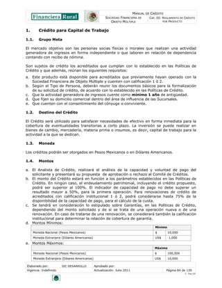 MANUAL DE CRÉDITO
SOCIEDAD FINANCIERA DE
OBJETO MÚLTIPLE
CAP. III: REGLAMENTO DE CRÉDITO
POR PRODUCTO
Elaborado por: SIC DESARROLLO Aprobado por:
Vigencia: Indefinido Actualización: Julio 2011 Página 84 de 139
V - Ene./10
1. Crédito para Capital de Trabajo
1.1. Grupo Meta
El mercado objetivo son las personas socias físicas o morales que realizan una actividad
generadora de ingresos en forma independiente o que laboren en relación de dependencia
contando con recibo de nómina.
Son sujetos de crédito los acreditados que cumplan con lo establecido en las Políticas de
Crédito y que además, reúnan los siguientes requisitos:
a. Este producto está disponible para acreditados que previamente hayan operado con la
Sociedad Financiera de Objeto Múltiple y cuenten con calificación 1 ó 2.
b. Según el Tipo de Persona, deberán reunir los documentos básicos para la formalización
de su solicitud de crédito, de acuerdo con lo establecido en las Políticas de Crédito.
c. Que la actividad generadora de ingresos cuente como mínimo 1 año de antigüedad.
d. Que fijen su domicilio comercial dentro del área de influencia de las Sucursales.
e. Que cuenten con el consentimiento del cónyuge o conviviente.
1.2. Destino del Crédito
El Crédito será utilizado para satisfacer necesidades de efectivo en forma inmediata para la
cobertura de eventualidades transitorias a corto plazo. La inversión se puede realizar en
bienes de cambio, mercadería, materia prima o insumos, es decir, capital de trabajo para la
actividad a la que se dedican.
1.3. Moneda
Los créditos podrán ser otorgados en Pesos Mexicanos o en Dólares Americanos.
1.4. Montos
a. El Analista de Crédito, realizará el análisis de la capacidad y voluntad de pago del
solicitante y presentará su propuesta de aprobación o rechazo al Comité de Créditos.
b. El monto del Crédito estará en función a los parámetros establecidos en las Políticas de
Crédito. En ningún caso, el endeudamiento patrimonial, incluyendo el crédito propuesto,
podrá ser superior al 100%. El indicador de capacidad de pago no debe superar un
resultado mayor a 50%, para la primera operación. Para renovaciones de crédito de
acreditados con calificación institucional 1 ó 2, podrá considerarse hasta 75% de la
disponibilidad de la capacidad de pago, para el cálculo de la cuota.
c. Se tendrá en consideración lo estipulado sobre Garantías, en las Políticas de Crédito,
dependiendo del monto solicitado y de si se trata de una operación nueva o de una
renovación. En caso de tratarse de una renovación, se considerará también la calificación
institucional para determinar la relación de cobertura de garantía.
d. Montos Mínimos:
Mínimo
Moneda Nacional (Pesos Mexicanos) $ 10,000
Moneda Extranjera (Dólares Americanos) US$ 1,000
e. Montos Máximos:
Máximo
Moneda Nacional (Pesos Mexicanos) $ 100,000
Moneda Extranjera (Dólares Americanos) US$ 10,000
 