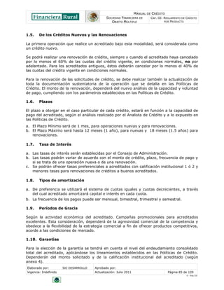 MANUAL DE CRÉDITO
SOCIEDAD FINANCIERA DE
OBJETO MÚLTIPLE
CAP. III: REGLAMENTO DE CRÉDITO
POR PRODUCTO
Elaborado por: SIC DESARROLLO Aprobado por:
Vigencia: Indefinido Actualización: Julio 2011 Página 85 de 139
V - Ene./10
1.5. De los Créditos Nuevos y las Renovaciones
La primera operación que realice un acreditado bajo esta modalidad, será considerada como
un crédito nuevo.
Se podrá realizar una renovación de crédito, siempre y cuando el acreditado haya cancelado
por lo menos el 60% de las cuotas del crédito vigente, en condiciones normales, no por
adelantado. Para los acreditados antiguos, éstos deberán cancelar por lo menos el 40% de
las cuotas del crédito vigente en condiciones normales.
Para la renovación de las solicitudes de crédito, se debe realizar también la actualización de
toda la documentación sustentatoria de la operación que se detalla en las Políticas de
Crédito. El monto de la renovación, dependerá del nuevo análisis de la capacidad y voluntad
de pago, cumpliendo con los parámetros establecidos en las Políticas de Crédito.
1.6. Plazos
El plazo a otorgar en el caso particular de cada crédito, estará en función a la capacidad de
pago del acreditado, según el análisis realizado por el Analista de Crédito y a lo expuesto en
las Políticas de Crédito.
a. El Plazo Mínimo será de 1 mes, para operaciones nuevas y para renovaciones.
b. El Plazo Máximo será hasta 12 meses (1 año), para nuevas y 18 meses (1.5 años) para
renovaciones.
1.7. Tasa de Interés
a. Las tasas de interés serán establecidas por el Consejo de Administración.
b. Las tasas podrán variar de acuerdo con el monto de crédito, plazo, frecuencia de pago y
si se trata de una operación nueva o de una renovación.
c. Se podrán ofrecer tasas preferenciales a acreditados con calificación institucional 1 ó 2 y
menores tasas para renovaciones de créditos a buenos acreditados.
1.8. Tipos de amortización
a. De preferencia se utilizará el sistema de cuotas iguales y cuotas decrecientes, a través
del cual acreditado amortizará capital e interés en cada cuota.
b. La frecuencia de los pagos puede ser mensual, bimestral, trimestral y semestral.
1.9. Períodos de Gracia
Según la actividad económica del acreditado. Campañas promocionales para acreditados
excelentes. Esta consideración, dependerá de la agresividad comercial de la competencia y
obedece a la flexibilidad de la estrategia comercial a fin de ofrecer productos competitivos,
acorde a las condiciones de mercado.
1.10. Garantías
Para la elección de la garantía se tendrá en cuenta el nivel del endeudamiento consolidado
total del acreditado, aplicándose los lineamientos establecidos en las Políticas de Crédito.
Dependerán del monto solicitado y de la calificación institucional del acreditado (según
anexo 4).
 