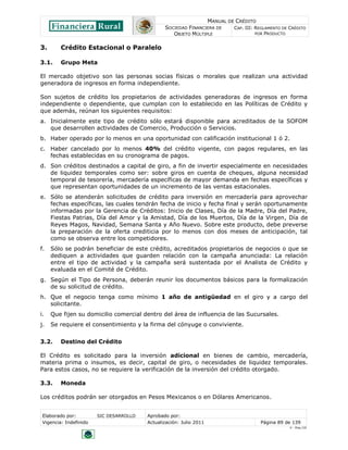 MANUAL DE CRÉDITO
SOCIEDAD FINANCIERA DE
OBJETO MÚLTIPLE
CAP. III: REGLAMENTO DE CRÉDITO
POR PRODUCTO
Elaborado por: SIC DESARROLLO Aprobado por:
Vigencia: Indefinido Actualización: Julio 2011 Página 89 de 139
V - Ene./10
3. Crédito Estacional o Paralelo
3.1. Grupo Meta
El mercado objetivo son las personas socias físicas o morales que realizan una actividad
generadora de ingresos en forma independiente.
Son sujetos de crédito los propietarios de actividades generadoras de ingresos en forma
independiente o dependiente, que cumplan con lo establecido en las Políticas de Crédito y
que además, reúnan los siguientes requisitos:
a. Inicialmente este tipo de crédito sólo estará disponible para acreditados de la SOFOM
que desarrollen actividades de Comercio, Producción o Servicios.
b. Haber operado por lo menos en una oportunidad con calificación institucional 1 ó 2.
c. Haber cancelado por lo menos 40% del crédito vigente, con pagos regulares, en las
fechas establecidas en su cronograma de pagos.
d. Son créditos destinados a capital de giro, a fin de invertir especialmente en necesidades
de liquidez temporales como ser: sobre giros en cuenta de cheques, alguna necesidad
temporal de tesorería, mercadería específicas de mayor demanda en fechas específicas y
que representan oportunidades de un incremento de las ventas estacionales.
e. Sólo se atenderán solicitudes de crédito para inversión en mercadería para aprovechar
fechas específicas, las cuales tendrán fecha de inicio y fecha final y serán oportunamente
informadas por la Gerencia de Créditos: Inicio de Clases, Día de la Madre, Día del Padre,
Fiestas Patrias, Día del Amor y la Amistad, Día de los Muertos, Día de la Virgen, Día de
Reyes Magos, Navidad, Semana Santa y Año Nuevo. Sobre este producto, debe preverse
la preparación de la oferta crediticia por lo menos con dos meses de anticipación, tal
como se observa entre los competidores.
f. Sólo se podrán beneficiar de este crédito, acreditados propietarios de negocios o que se
dediquen a actividades que guarden relación con la campaña anunciada: La relación
entre el tipo de actividad y la campaña será sustentada por el Analista de Crédito y
evaluada en el Comité de Crédito.
g. Según el Tipo de Persona, deberán reunir los documentos básicos para la formalización
de su solicitud de crédito.
h. Que el negocio tenga como mínimo 1 año de antigüedad en el giro y a cargo del
solicitante.
i. Que fijen su domicilio comercial dentro del área de influencia de las Sucursales.
j. Se requiere el consentimiento y la firma del cónyuge o conviviente.
3.2. Destino del Crédito
El Crédito es solicitado para la inversión adicional en bienes de cambio, mercadería,
materia prima o insumos, es decir, capital de giro, o necesidades de liquidez temporales.
Para estos casos, no se requiere la verificación de la inversión del crédito otorgado.
3.3. Moneda
Los créditos podrán ser otorgados en Pesos Mexicanos o en Dólares Americanos.
 