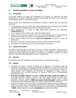 MANUAL DE CRÉDITO
SOCIEDAD FINANCIERA DE
OBJETO MÚLTIPLE
CAP. III: REGLAMENTO DE CRÉDITO
POR PRODUCTO
Elaborado por: SIC DESARROLLO Aprobado por:
Vigencia: Indefinido Actualización: Julio 2011 Página 92 de 139
V - Ene./10
4. Crédito Automático o Línea de Crédito
4.1. Grupo Meta
El mercado objetivo son todos los acreditados de la SOFOM con calificación de pago
institucional 0. Se podrá instrumentar a través de una tarjeta de crédito, que le permita a
los acreditados acceder a una línea de crédito.
Deben cumplir con lo establecido en las Políticas de Crédito y además reunir los siguientes
requisitos:
a. Inicialmente este tipo de crédito sólo estará disponible para acreditados de la SOFOM
que desarrollen actividades de Comercio, Producción, Servicios.
b. Haber operado por lo menos en dos oportunidades continuas con calificación
institucional 0 ó 1.
c. Tener pagado mínimo el 40% de las cuotas del crédito vigente.
d. Según el Tipo de Persona, deberán reunir los recaudos básicos para la formalización de
su solicitud de crédito, de acuerdo con lo establecido en las Políticas de Crédito.
e. Que el negocio tenga como mínimo 2 años de antigüedad en el giro y a cargo del
solicitante.
f. Que fijen su domicilio comercial dentro del área de influencia de las Sucursales.
g. Se requiere el consentimiento y la firma del cónyuge o conviviente.
4.2. Destino del Crédito
El Crédito es solicitado para la inversión en bienes de cambio, mercadería, materia prima o
insumos, es decir, capital de giro. Para estos casos, no se requiere la verificación de la
inversión del crédito otorgado. El objetivo, es ofrecerle al acreditado excelente un crédito
rápido, sin mucho trámite, atendiendo a su buen cumplimiento.
4.3. Moneda
Los créditos podrán ser otorgados en Pesos Mexicanos o en Dólares Americanos.
4.4. Montos
a. El Analista de Crédito, realizará el análisis de la capacidad y voluntad de pago del
solicitante y presentará su propuesta al Comité de Créditos, si es que han transcurrido
más de doce meses desde el último análisis. De lo contrario no será necesario realizar un
nuevo estudio. Será suficiente con demostrar la capacidad de pago y que el
endeudamiento con el crédito adicional, no supera el 100% de su endeudamiento
patrimonial a futuro.
b. El monto de crédito máximo equivaldrá a 150% del mayor monto de crédito que
se le haya aprobado, siempre y cuando a esa fecha haya terminado de pagar (si el
acreditado tiene un crédito vigente, la suma del crédito vigente más el crédito
automático, no debe superar el 200% del mayor monto otorgado), siempre y cuando
el solicitante tenga capacidad de pago y no supere su endeudamiento patrimonial.
c. El monto del Crédito estará en función a los parámetros establecidos en las Políticas de
Crédito. En ningún caso, el endeudamiento patrimonial, incluyendo el crédito propuesto,
podrá ser superior al 150%. El indicador de liquidez no debe superar un resultado mayor
a 100%. Para el cálculo de la cuota, solamente para este tipo de crédito.
 