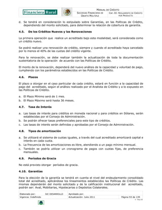 MANUAL DE CRÉDITO
SOCIEDAD FINANCIERA DE
OBJETO MÚLTIPLE
CAP. III: REGLAMENTO DE CRÉDITO
POR PRODUCTO
Elaborado por: SIC DESARROLLO Aprobado por:
Vigencia: Indefinido Actualización: Julio 2011 Página 93 de 139
V - Ene./10
d. Se tendrá en consideración lo estipulado sobre Garantías, en las Políticas de Crédito,
dependiendo del monto solicitado, para determinar la relación de cobertura de garantía.
4.5. De los Créditos Nuevos y las Renovaciones
La primera operación que realice un acreditado bajo esta modalidad, será considerada como
un crédito nuevo.
Se podrá realizar una renovación de crédito, siempre y cuando el acreditado haya cancelado
por lo menos el 40% de las cuotas del crédito vigente.
Para la renovación, se debe realizar también la actualización de toda la documentación
sustentatoria de la operación de acuerdo con las Políticas de Crédito.
El monto de la renovación, dependerá del nuevo análisis de la capacidad y voluntad de pago,
cumpliendo con los parámetros establecidos en las Políticas de Crédito.
4.6. Plazos
El plazo a otorgar en el caso particular de cada crédito, estará en función a la capacidad de
pago del acreditado, según el análisis realizado por el Analista de Crédito y a lo expuesto en
las Políticas de Crédito.
a. El Plazo Mínimo será de 1 mes.
b. El Plazo Máximo será hasta 36 meses.
4.7. Tasa de Interés
a. Las tasas de interés para créditos en moneda nacional y para créditos en Dólares, serán
establecidas por el Consejo de Administración.
b. Se podrán ofrecer tasas preferenciales para este tipo de créditos.
c. Las tasas de interés serán definidas y aprobadas por el Consejo de Administración.
4.8. Tipos de amortización
a. Se utilizará el sistema de cuotas iguales, a través del cual acreditado amortizará capital e
interés en cada cuota.
b. La frecuencia de las amortizaciones es libre, atendiendo a un pago mínimo mensual.
c. También se podría utilizar un cronograma de pagos con cuotas fijas, de preferencia
mensuales.
4.9. Períodos de Gracia
No está previsto otorgar períodos de gracia.
4.10. Garantías
Para la elección de la garantía se tendrá en cuenta el nivel del endeudamiento consolidado
total del acreditado, aplicándose los lineamientos establecidos las Políticas de Crédito. Las
mismas dependerán del monto solicitado y de la calificación institucional del acreditado,
podrán ser: Aval, Mobiliarias, Hipotecarias o Depósitos Colaterales.
 