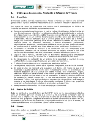MANUAL DE CRÉDITO
SOCIEDAD FINANCIERA DE
OBJETO MÚLTIPLE
CAP. III: REGLAMENTO DE CRÉDITO
POR PRODUCTO
Elaborado por: SIC DESARROLLO Aprobado por:
Vigencia: Indefinido Actualización: Julio 2011 Página 94 de 139
V - Ene./10
5. Crédito para Construcción, Ampliación o Refacción de Vivienda
5.1. Grupo Meta
El mercado objetivo son las personas socias físicas o morales que realizan una actividad
generadora de ingresos en forma independiente o que laboren en relación de dependencia.
Son sujetos de crédito los propietarios que cumplan con lo establecido en las Políticas de
Crédito y que además, reúnan los siguientes requisitos:
a. Deben ser propietarios del terreno en el cual se realizará la edificación de la vivienda; en
caso de realizarse una refacción o remodelación, deberán ser propietarios de su vivienda.
En ambas situaciones, deberán acreditar la pertenencia del terreno o propiedad con el
título respectivo o con un contrato de compraventa inscrito o algún otro documento que
lo demuestre. Hay que considerar que la vivienda propia es el asiento de la familia y
refleja una acumulación (ahorro) de la misma. Mediante un crédito, el valor de esa
inversión puede ser mantenido (refacción) o incluso aumentarse (construcción,
mejoramiento o ampliación). Como puede observarse, los acreditados potenciales deben
ser propietarios de la vivienda y no pesar sobre la misma, gravámenes de ningún tipo.
b. Inicialmente se ofrecerá el producto a los acreditados que han demostrado buen
cumplimiento crediticio con la Sociedad Financiera de Objeto Múltiple o con otras
instituciones Financieras o bancarias, acreditados con calificación institucional 1 ó 2.
c. Según el Tipo de Persona, deberán reunir los documentos básicos para la formalización
de su solicitud de crédito, de acuerdo con lo establecido en las Políticas de Crédito.
d. Es indispensable la realización de un análisis de la capacidad y voluntad de pago,
justificando los ingresos según la actividad generadora de los mismos.
e. El solicitante debe presentar un presupuesto de las obras a realizar.
f. De ser posible, se solicitará opinión de un ingeniero o arquitecto, que la SOFOM autorice.
g. En estos créditos se realizará una evaluación del destino del mismo ya que si el
acreditado no queda satisfecho con las obras realizadas (no cumple sus expectativas) no
mostrará disposición al pago puntual del crédito recibido. Una construcción, mejora,
refacción o ampliación de la vivienda no es normal que se realice cotidianamente, por lo
que es de esperar "falta de destreza" de los acreditados al respecto: desconocimiento de
los proveedores, precios, calidad, etc., lo cual debe ser mitigado con el análisis de los
Analistas de Crédito. Para analizar el destino propuesto de estos créditos, será necesario
preparar a los Analistas de Crédito y a los mandos medios de Créditos, o en su defecto
contar con un funcionario con estudios de arquitectura u obras civiles.
h. Se requiere el consentimiento y la firma del cónyuge o conviviente.
5.2. Destino del Crédito
Debe ser planteado y concebido tanto por la SOFOM como por los potenciales acreditados,
como un préstamo para ser aplicado a la vivienda y no confundirse o mezclarse con los
créditos para la empresa. Por ello, en el proceso de venta del producto debe darse tiempo al
acreditado para que piense y organice la inversión a realizar con el crédito a recibir. Por eso,
es necesario que el acreditado interesado busque presupuestos de las obras a realizar, los
cuales serán evaluados en la SOFOM en cuanto a su racionabilidad.
5.3. Moneda
Los créditos podrán ser otorgados en Pesos Mexicanos o en Dólares Americanos.
 