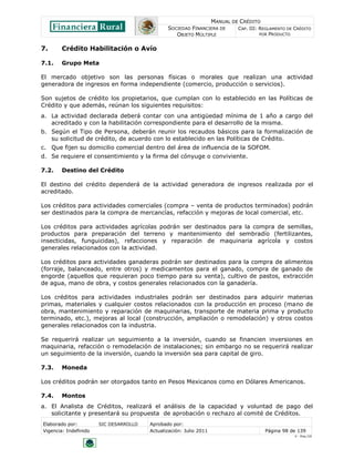 MANUAL DE CRÉDITO
SOCIEDAD FINANCIERA DE
OBJETO MÚLTIPLE
CAP. III: REGLAMENTO DE CRÉDITO
POR PRODUCTO
Elaborado por: SIC DESARROLLO Aprobado por:
Vigencia: Indefinido Actualización: Julio 2011 Página 98 de 139
V - Ene./10
7. Crédito Habilitación o Avío
7.1. Grupo Meta
El mercado objetivo son las personas físicas o morales que realizan una actividad
generadora de ingresos en forma independiente (comercio, producción o servicios).
Son sujetos de crédito los propietarios, que cumplan con lo establecido en las Políticas de
Crédito y que además, reúnan los siguientes requisitos:
a. La actividad declarada deberá contar con una antigüedad mínima de 1 año a cargo del
acreditado y con la habilitación correspondiente para el desarrollo de la misma.
b. Según el Tipo de Persona, deberán reunir los recaudos básicos para la formalización de
su solicitud de crédito, de acuerdo con lo establecido en las Políticas de Crédito.
c. Que fijen su domicilio comercial dentro del área de influencia de la SOFOM.
d. Se requiere el consentimiento y la firma del cónyuge o conviviente.
7.2. Destino del Crédito
El destino del crédito dependerá de la actividad generadora de ingresos realizada por el
acreditado.
Los créditos para actividades comerciales (compra – venta de productos terminados) podrán
ser destinados para la compra de mercancías, refacción y mejoras de local comercial, etc.
Los créditos para actividades agrícolas podrán ser destinados para la compra de semillas,
productos para preparación del terreno y mantenimiento del sembradío (fertilizantes,
insecticidas, funguicidas), refacciones y reparación de maquinaria agrícola y costos
generales relacionados con la actividad.
Los créditos para actividades ganaderas podrán ser destinados para la compra de alimentos
(forraje, balanceado, entre otros) y medicamentos para el ganado, compra de ganado de
engorde (aquellos que requieran poco tiempo para su venta), cultivo de pastos, extracción
de agua, mano de obra, y costos generales relacionados con la ganadería.
Los créditos para actividades industriales podrán ser destinados para adquirir materias
primas, materiales y cualquier costos relacionados con la producción en proceso (mano de
obra, mantenimiento y reparación de maquinarias, transporte de materia prima y producto
terminado, etc.), mejoras al local (construcción, ampliación o remodelación) y otros costos
generales relacionados con la industria.
Se requerirá realizar un seguimiento a la inversión, cuando se financien inversiones en
maquinaria, refacción o remodelación de instalaciones; sin embargo no se requerirá realizar
un seguimiento de la inversión, cuando la inversión sea para capital de giro.
7.3. Moneda
Los créditos podrán ser otorgados tanto en Pesos Mexicanos como en Dólares Americanos.
7.4. Montos
a. El Analista de Créditos, realizará el análisis de la capacidad y voluntad de pago del
solicitante y presentará su propuesta de aprobación o rechazo al comité de Créditos.
 