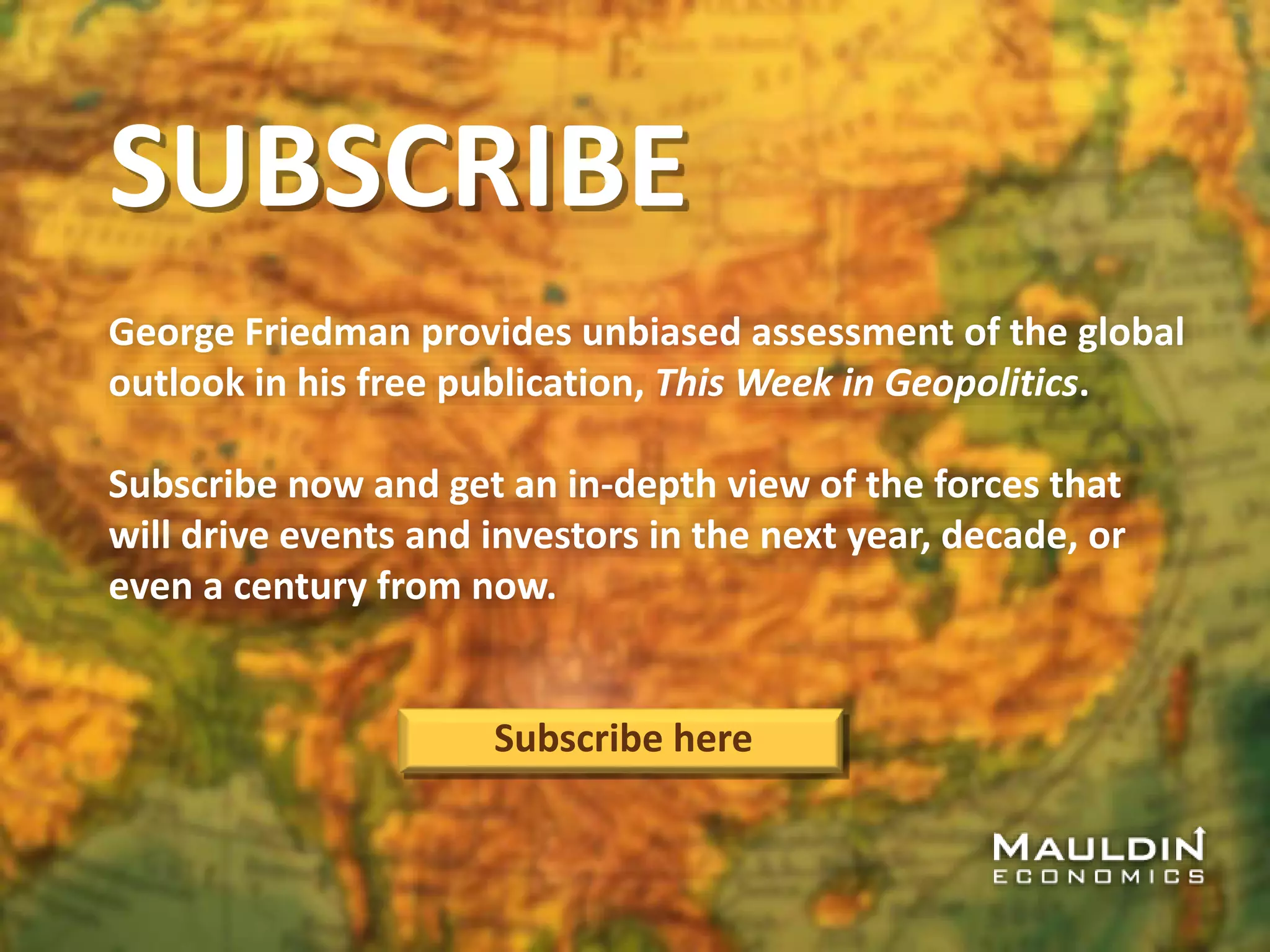 SUBSCRIBE
George Friedman provides unbiased assessment of the global
outlook in his free publication, This Week in Geopolitics.
Subscribe now and get an in-depth view of the forces that
will drive events and investors in the next year, decade, or
even a century from now.
Subscribe here
 