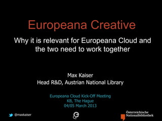@maxkaiser
Europeana Creative
Why it is relevant for Europeana Cloud and
the two need to work together
Max Kaiser
Head R&D, Austrian National Library
Europeana Cloud Kick-Off Meeting
KB, The Hague
04/05 March 2013
 