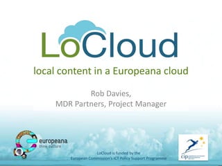 local content in a Europeana cloud
Rob Davies,
MDR Partners, Project Manager
LoCloud is funded by the
European Commission's ICT Policy Support Programme
 