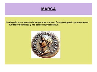 MARCA


He elegido una moneda del emperador romano Octavio Augusto, porque fue el
   fundador de Mérida y me parece representativo.
 