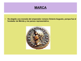 MARCA


●   He elegido una moneda del emperador romano Octavio Augusto, porque fue el
    fundador de Mérida y me parece representativo.
 