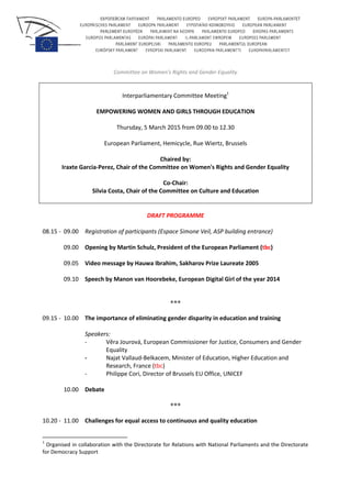Committee on Women's Rights and Gender Equality
Interparliamentary Committee Meeting1
EMPOWERING WOMEN AND GIRLS THROUGH EDUCATION
Thursday, 5 March 2015 from 09.00 to 12.30
European Parliament, Hemicycle, Rue Wiertz, Brussels
Chaired by:
Iraxte Garcia-Perez, Chair of the Committee on Women's Rights and Gender Equality
Co-Chair:
Silvia Costa, Chair of the Committee on Culture and Education
DRAFT PROGRAMME
08.15 - 09.00 Registration of participants (Espace Simone Veil, ASP building entrance)
09.00 Opening by Martin Schulz, President of the European Parliament (tbc)
09.05 Video message by Hauwa Ibrahim, Sakharov Prize Laureate 2005
09.10 Speech by Manon van Hoorebeke, European Digital Girl of the year 2014
***
09.15 - 10.00 The importance of eliminating gender disparity in education and training
Speakers:
- Věra Jourová, European Commissioner for Justice, Consumers and Gender
Equality
- Najat Vallaud-Belkacem, Minister of Education, Higher Education and
Research, France (tbc)
- Philippe Cori, Director of Brussels EU Office, UNICEF
10.00 Debate
***
10.20 - 11.00 Challenges for equal access to continuous and quality education
1
Organised in collaboration with the Directorate for Relations with National Parliaments and the Directorate
for Democracy Support
 