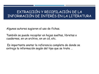 EXTRACCIÓN Y RECOPILACIÓN DE LA
INFORMACIÓN DE INTERÉS EN LA LITERATURA
Algunos autores sugieren el uso de fichas.
También se puede recopilar en hojas sueltas, libretas o
cuadernos, en un archivo, en un cd, etc.
Es importante anotar la referencia completa de donde se
extrajo la información según del tipo que se trate …
 