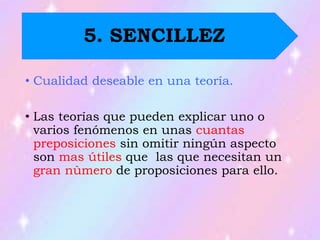 • Cualidad deseable en una teoría.
• Las teorías que pueden explicar uno o
varios fenómenos en unas cuantas
preposiciones sin omitir ningún aspecto
son mas útiles que las que necesitan un
gran nùmero de proposiciones para ello.
5. SENCILLEZ
 