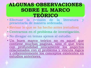 ALGUNAS OBSERVACIONES
SOBRE EL MARCO
TEÒRICO
• Efectuar la revisión de la literatura y
presentarla de manera ordenada.
• Revisar lo que se ha hecho antes (estudios)
• Centrarnos en el problema de investigación.
• No divagar en temas ajenos al estudio.
• Un buen marco teórico no es aquel que
contiene muchas paginas, sino el que trata
con profundidad únicamente los aspectos
relacionados con el problema y vincula lógica
y coherentemente los conceptos existentes en
estudios anteriores.
 