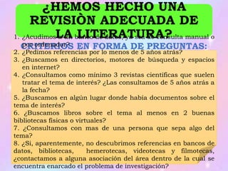 CRITERIOS EN FORMA DE PREGUNTAS:
¿HEMOS HECHO UNA
REVISIÒN ADECUADA DE
LA LITERATURA?1. ¿Acudimos a un banco de datos, ya sea de consulta manual o
por ordenador?
2. ¿Pedimos referencias por lo menos de 5 años atrás?
3. ¿Buscamos en directorios, motores de búsqueda y espacios
en internet?
4. ¿Consultamos como mínimo 3 revistas científicas que suelen
tratar el tema de interés? ¿Las consultamos de 5 años atrás a
la fecha?
5. ¿Buscamos en algún lugar donde había documentos sobre el
tema de interés?
6. ¿Buscamos libros sobre el tema al menos en 2 buenas
bibliotecas físicas o virtuales?
7. ¿Consultamos con mas de una persona que sepa algo del
tema?
8. ¿Si, aparentemente, no descubrimos referencias en bancos de
datos, bibliotecas, hemerotecas, videotecas y filmotecas,
¿contactamos a alguna asociación del área dentro de la cual se
encuentra enarcado el problema de investigación?
 