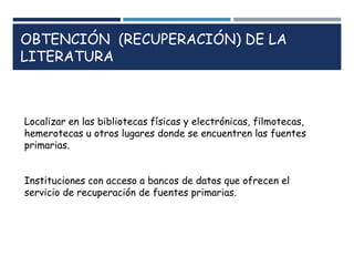 OBTENCIÓN (RECUPERACIÓN) DE LA
LITERATURA
Localizar en las bibliotecas físicas y electrónicas, filmotecas,
hemerotecas u otros lugares donde se encuentren las fuentes
primarias.
Instituciones con acceso a bancos de datos que ofrecen el
servicio de recuperación de fuentes primarias.
 