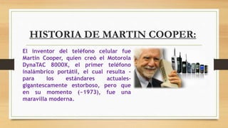 HISTORIA DE MARTIN COOPER:
El inventor del teléfono celular fue
Martin Cooper, quien creó el Motorola
DynaTAC 8000X, el primer teléfono
inalámbrico portátil, el cual resulta -
para los estándares actuales-
gigantescamente estorboso, pero que
en su momento (~1973), fue una
maravilla moderna.
 