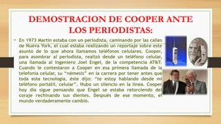 DEMOSTRACION DE COOPER ANTE
LOS PERIODISTAS:
• En 1973 Martin estaba con un periodista, caminando por las calles
de Nueva York, el cual estaba realizando un reportaje sobre este
asunto de lo que ahora llamamos teléfonos celulares. Cooper,
para asombrar al periodista, realizó desde un teléfono celular,
una llamada al ingeniero Joel Engel, de la competencia AT&T.
Cuando le contestaron a Cooper en esa primera llamada de la
telefonía celular, su “némesis” en la carrera por tener antes que
toda esta tecnología, éste dijo: “te estoy hablando desde mi
teléfono portátil, celular”. Hubo un silencio en la línea. Cooper
hoy dia sigue pensando que Engel se estaba retorciendo del
coraje rechinando sus dientes. Después de ese momento, el
mundo verdaderamente cambió.
 