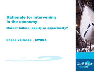 Rationale for intervening
in the economy
Market failure, equity or opportunity?
Shane Vallance - SWRDA
 