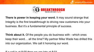 Operate with total Integrity
There is power in keeping your word. It may sound strange that
Integrity is the first breakth...
