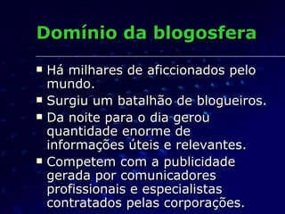 Domínio da blogosfera Há milhares de aficcionados pelo mundo. Surgiu um batalhão de blogueiros. Da noite para o dia gerou  quantidade enorme de informações úteis e relevantes. Competem com a publicidade gerada por comunicadores profissionais e especialistas contratados pelas corporações. 