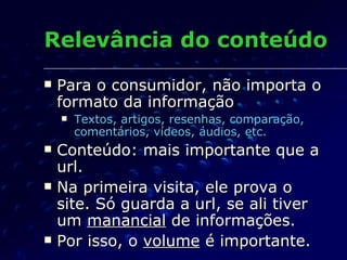 Relevância do conteúdo Para o consumidor, não importa o formato da informação Textos, artigos, resenhas, comparação, comentários, vídeos, áudios, etc. Conteúdo: mais importante que a url. Na primeira visita, ele prova o site. Só guarda a url, se ali tiver um  manancial  de informações. Por isso, o  volume  é importante. 