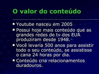 O valor do conteúdo Youtube nasceu em 2005 Possui hoje mais conteúdo que as grandes redes de tv dos EUA produziram desde 1948. Você levaria 500 anos para assistir todo o seu conteúdo, se assistisse o cana 24 horas por dia. Conteúdo cria relacionamentos duradouros. 