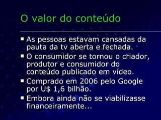 As pessoas estavam cansadas da pauta da tv aberta e fechada. O consumidor se tornou o criador, produtor e consumidor do conteúdo publicado em vídeo. Comprado em 2006 pelo Google por U$ 1,6 bilhão. Embora ainda não se viabilizasse financeiramente... O valor do conteúdo 