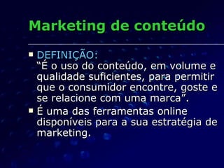 Marketing de conteúdo DEFINIÇÃO:   “É o uso do conteúdo, em volume e qualidade suficientes, para permitir que o consumidor encontre, goste e se relacione com uma marca”. É uma das ferramentas online disponíveis para a sua estratégia de marketing. 