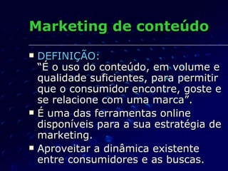 Marketing de conteúdo DEFINIÇÃO:   “É o uso do conteúdo, em volume e qualidade suficientes, para permitir que o consumidor encontre, goste e se relacione com uma marca”. É uma das ferramentas online disponíveis para a sua estratégia de marketing. Aproveitar a dinâmica existente entre consumidores e as buscas. 