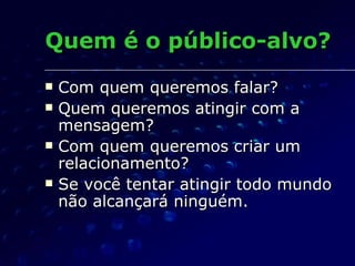 Quem é o público-alvo? Com quem queremos falar? Quem queremos atingir com a mensagem? Com quem queremos criar um relacionamento? Se você tentar atingir todo mundo não alcançará ninguém. 
