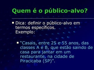 Quem é o público-alvo? Dica: definir o público-alvo em termos específicos.  Exemplo: “ Casais, entre 25 e 55 anos, das classes A e B, que estão saindo de casa para jantar em um restaurante, na cidade de Piracicaba (SP)”.  
