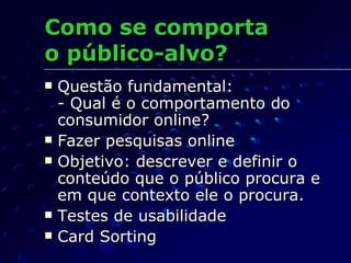 Como se comporta  o público-alvo? Questão fundamental: - Qual é o comportamento do consumidor online? Fazer pesquisas online Objetivo: descrever e definir o conteúdo que o público procura e em que contexto ele o procura. Testes de usabilidade Card Sorting 